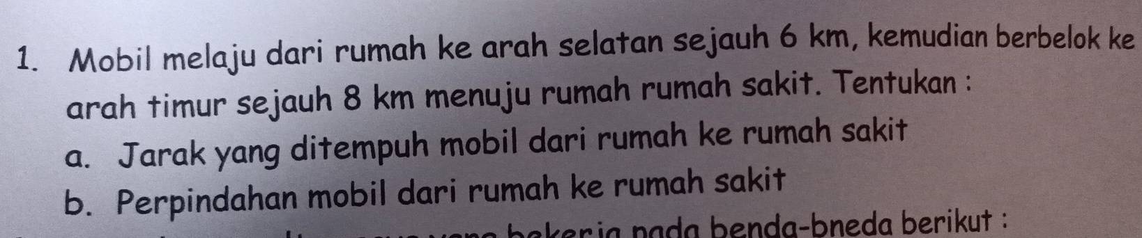 Mobil melaju dari rumah ke arah selatan sejauh 6 km, kemudian berbelok ke 
arah timur sejauh 8 km menuju rumah rumah sakit. Tentukan : 
a. Jarak yang ditempuh mobil dari rumah ke rumah sakit 
b. Perpindahan mobil dari rumah ke rumah sakit 
bakeria pada benda-bneda berikut :