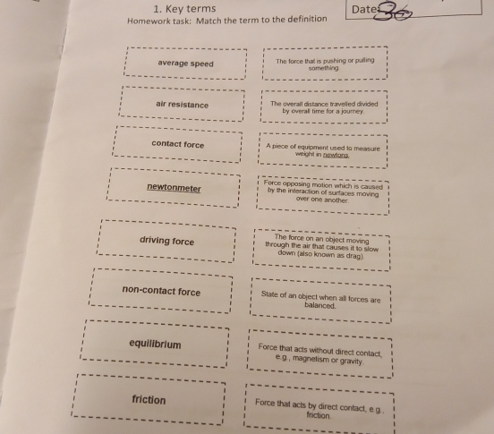 Key terms Date
Homework task: Match the term to the definition
average speed The force that is pushing or pulling something
air resistance The overall distance travelled divided by overall time for a journey.
contact force A piece of equipment used to measure weight in nowlons.
Force opposing motion which is caused
newtonmeter by the interaction of surtaces moving over one another
The force on an object moving
driving force through the air that causes it to slow
down (also known as drag)
non-contact force State of an object when all forces are balanced.
equilibrium Force that acts without direct contact
e.g., magnetism or gravity.
friction Force that acts by direct contact, e g. . friction.