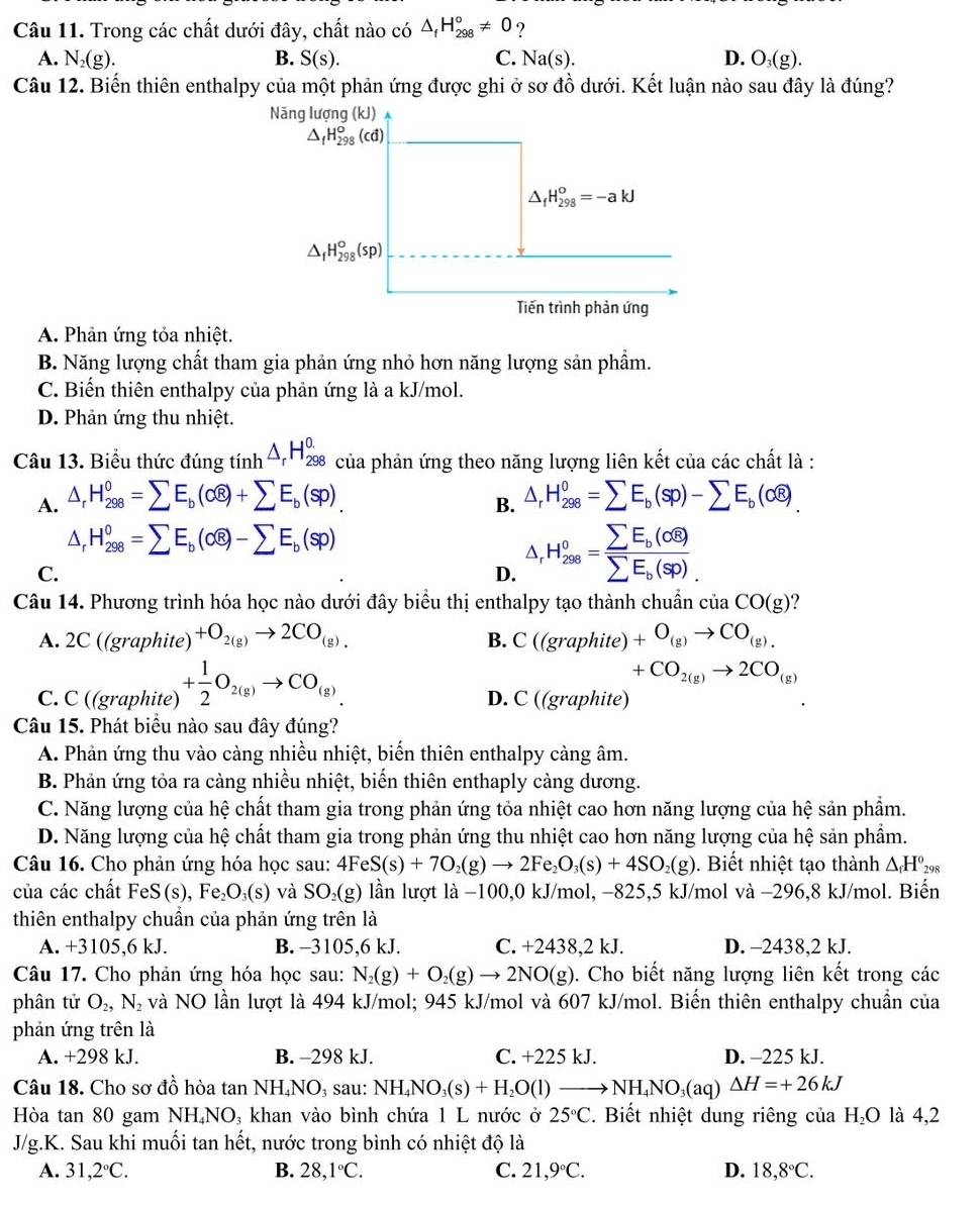 Trong các chất dưới đây, chất nào có △ _fH_(298)°!= 0 ?
A. N_2(g). B. S(s). C. Na(s). D. O_3(g).
Câu 12. Biến thiên enthalpy của một phản ứng được ghi ở sơ đồ dưới. Kết luận nào sau đây là đúng?
A. Phản ứng tỏa nhiệt.
B. Năng lượng chất tham gia phản ứng nhỏ hơn năng lượng sản phẩm.
C. Biến thiên enthalpy của phản ứng là a kJ/mol.
D. Phản ứng thu nhiệt.
Câu 13. Biểu thức đúng tinh^(△ _r)H_(298)^(0.) của phản ứng theo năng lượng liên kết của các chất là :
A. △ _rH_(298)^0=sumlimits E_b(alpha overline e)+sumlimits E_b(sp). △ _rH_(298)^0=sumlimits E_b(sp)-sumlimits E_b(cwidehat e).
B.
△ _rH_(298)^0=sumlimits E_b(ooverline 8)-sumlimits E_b(sp)
C.
D. △ _rH_2s=frac sumlimits E=frac sumlimits E_b(sigma overline 8)sumlimits E_b(sp).
Câu 14. Phương trình hóa học nào dưới đây biểu thị enthalpy tạo thành chuẩn ciaCO(g) ?
A. 2 C( (graphite) +O_2(g)to 2CO_(g). C((graphi (e) +O_(g)to CO_(g).
B.
+CO_2(g)to 2CO_(g)
C. C ((graphite) + 1/2 O_2(g)to CO_(g) D. C ((graphite)
Câu 15. Phát biểu nào sau đây đúng?
A. Phản ứng thu vào càng nhiều nhiệt, biến thiên enthalpy càng âm.
B. Phản ứng tỏa ra càng nhiều nhiệt, biến thiên enthaply càng dương.
C. Năng lượng của hệ chất tham gia trong phản ứng tỏa nhiệt cao hơn năng lượng của hệ sản phẩm.
D. Năng lượng của hệ chất tham gia trong phản ứng thu nhiệt cao hơn năng lượng của hệ sản phẩm.
Câu 16. Cho phản ứng hóa học sau: 4FeS(s)+7O_2(g)to 2Fe_2O_3(s)+4SO_2(g). Biết nhiệt tạo thành △ _fH^0_298
của các chất FeS(s), Fe₂O₃(s) và SO₂(g) lần lượt là −100,0 kJ/mol, −825,5 kJ/mol và −296,8 kJ/mol. Biến
thiên enthalpy chuẩn của phản ứng trên là
A. +3105,6 kJ. B. -3105,6 kJ. C. +2438,2 kJ. D. -2438,2 kJ.
Câu 17. Cho phản ứng hóa học sau: N_2(g)+O_2(g)to 2NO(g) 0. Cho biết năng lượng liên kết trong các
phân tử O_2,N_2 và NO lần lượt là 494 kJ/mol; 945 kJ/mol và 607 kJ/mol. Biến thiên enthalpy chuẩn của
phản ứng trên là
A. +298 kJ. B. -298 kJ. C. +225 kJ. D. -225 kJ.
Câu 18. Cho sơ đồ hòa tan NH₄NO₃ sau: NH_4NO_3(s)+H_2O(l)to NH_4NO_3(aq)△ H=+26kJ
Hòa tan 80 gam NH₄N O_3; khan vào bình chứa 1 L nước ở 25°C. Biết nhiệt dung riêng của H₂O là 4,2
J/g.K. Sau khi muối tan hết, nước trong bình có nhiệt độ là
A. 31,2°C. B. 28,1°C. C. 21,9°C. D. 18,8°C.