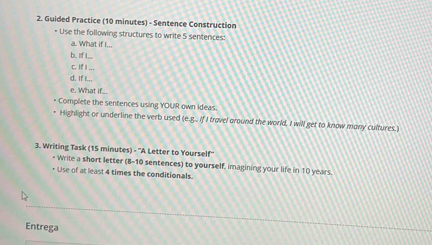 Guided Practice (10 minutes) - Sentence Construction 
Use the following structures to write 5 sentences: 
a. What if I... 
b. If I... 
c. If I ... 
d. If I... 
e. What if... 
Complete the sentences using YOUR own ideas. 
Highlight or underline the verb used (e.g., If I travel around the world, I will get to know many cultures.) 
3. Writing Task (15 minutes) - ''A Letter to Yourself'' 
• Write a short letter (8-10 sentences) to yourself, imagining your life in 10 years. 
Use of at least 4 times the conditionals. 
Entrega