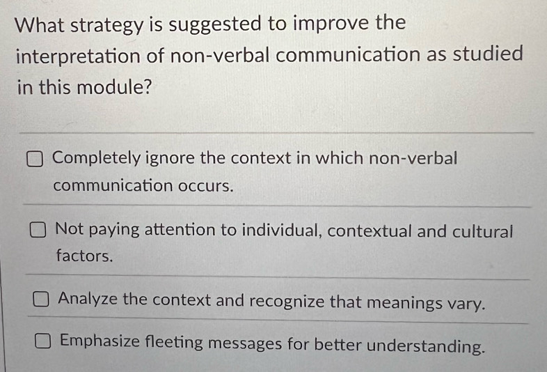 What strategy is suggested to improve the
interpretation of non-verbal communication as studied
in this module?
Completely ignore the context in which non-verbal
communication occurs.
Not paying attention to individual, contextual and cultural
factors.
Analyze the context and recognize that meanings vary.
Emphasize fleeting messages for better understanding.