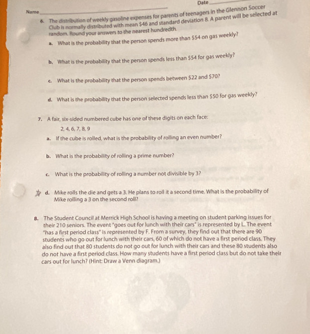 Date_ 
Name 
_6. The distribution of weekly gasoline expenses for parents of teenagers in the Glennon Soccer 
Club is normally distributed with mean $46 and standard deviation 8. A parent will be selected at 
random. Round your answers to the nearest hundredth. 
a. What is the probability that the person spends more than $54 on gas weekly? 
b. What is the probability that the person spends less than $54 for gas weekly? 
c. What is the probability that the person spends between $22 and $70? 
d. What is the probability that the person selected spends less than $50 for gas weekly? 
7. A fair, six-sided numbered cube has one of these digits on each face:
2, 4, 6, 7, 8, 9
a. If the cube is rolled, what is the probability of rolling an even number? 
b. What is the probability of rolling a prime number? 
c. What is the probability of rolling a number not divisible by 3
d. Mike rolls the die and gets a 3. He plans to roll it a second time. What is the probability of 
Mike rolling a 3 on the second roll? 
8. The Student Council at Merrick High School is having a meeting on student parking issues for 
their 210 seniors. The event "goes out for lunch with their cars" is represented by L. The event 
“has a first period class” is represented by F. From a survey, they find out that there are 90
students who go out for lunch with their cars, 60 of which do not have a first period class. They 
also find out that 80 students do not go out for lunch with their cars and these 80 students also 
do not have a first period class. How many students have a first period class but do not take their 
cars out for lunch? (Hint: Draw a Venn diagram.)