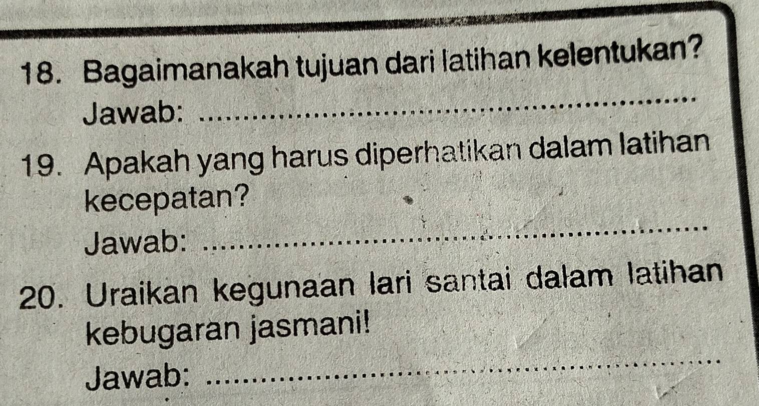 Bagaimanakah tujuan dari latihan kelentukan? 
Jawab: 
_ 
19. Apakah yang harus diperhatikan dalam latihan 
kecepatan? 
Jawab: 
_ 
20. Uraikan kegunaan lari santai dalam latihan 
_ 
kebugaran jasmani! 
Jawab: