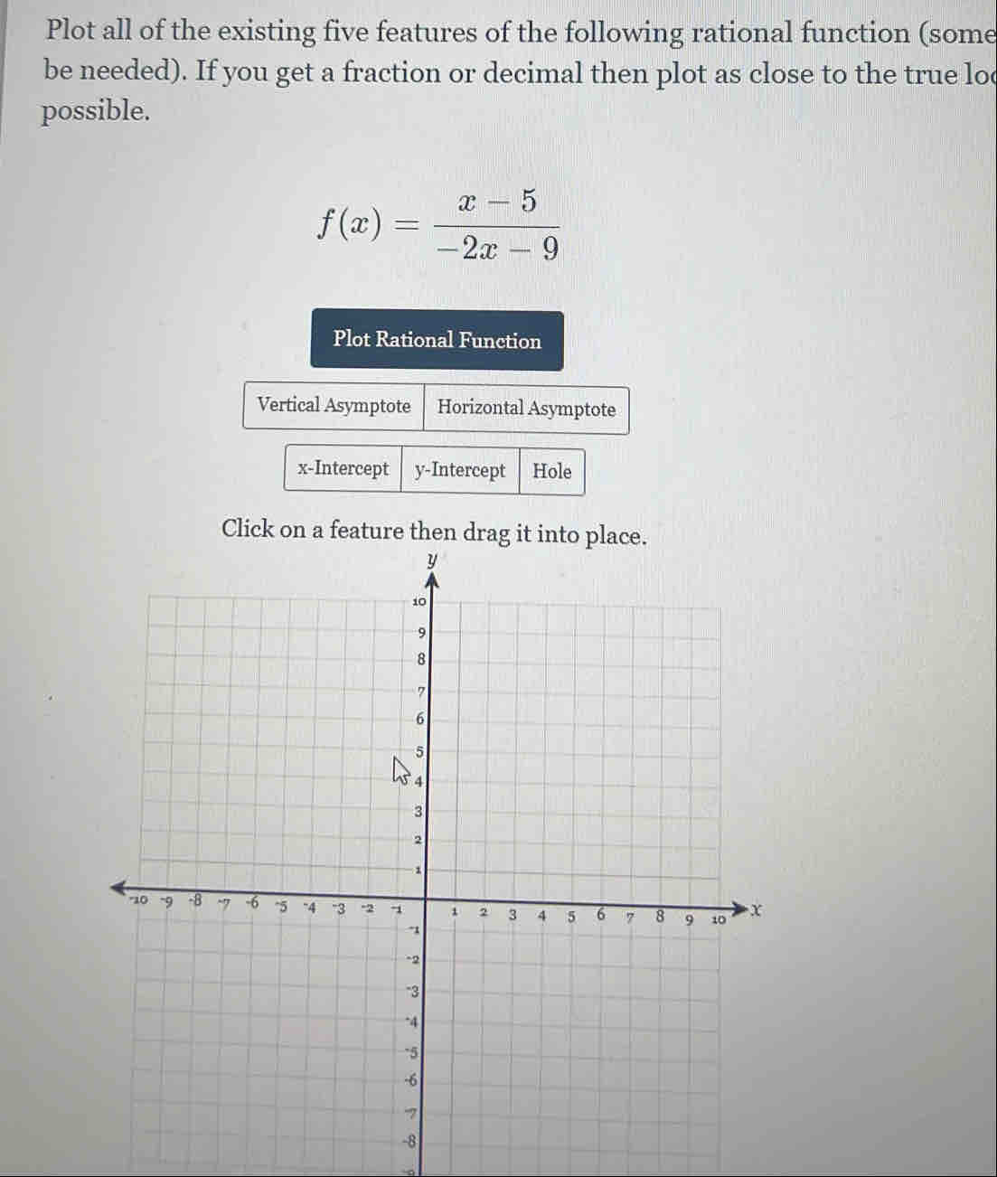Plot all of the existing five features of the following rational function (some 
be needed). If you get a fraction or decimal then plot as close to the true loc 
possible.
f(x)= (x-5)/-2x-9 
Plot Rational Function 
Vertical Asymptote Horizontal Asymptote 
x-Intercept y-Intercept Hole 
Click on a feature then drag it