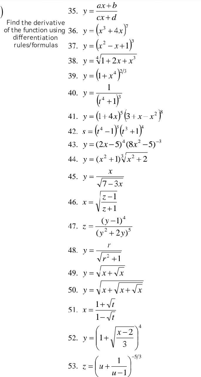 y= (ax+b)/cx+d 
Find the derivative 
of the function using 36. y=(x^3+4x)^7
differentiation 
rules/formulas 37. y=(x^2-x+1)^3
38. y=sqrt[4](1+2x+x^3)
39. y=(1+x^4)^2/3
40. y=frac 1(t^4+1)^3
41. y=(1+4x)^5(3+x-x^2)^8
42. s=(t^4-1)^3(t^3+1)^4
43. y=(2x-5)^4(8x^2-5)^-3
44. y=(x^2+1)sqrt[3](x^2+2)
45. y= x/sqrt(7-3x) 
46. x=sqrt(frac z-1)z+1
47. z=frac (y-1)^4(y^2+2y)^5
48. y= r/sqrt(r^2+1) 
49. y=sqrt(x+sqrt x)
50. y=sqrt(x+sqrt x+sqrt x)
51. x= (1+sqrt(t))/1-sqrt(t) 
52. y=(1+sqrt(frac x-2)3)^4
53. z=(u+ 1/u-1 )^-5/3