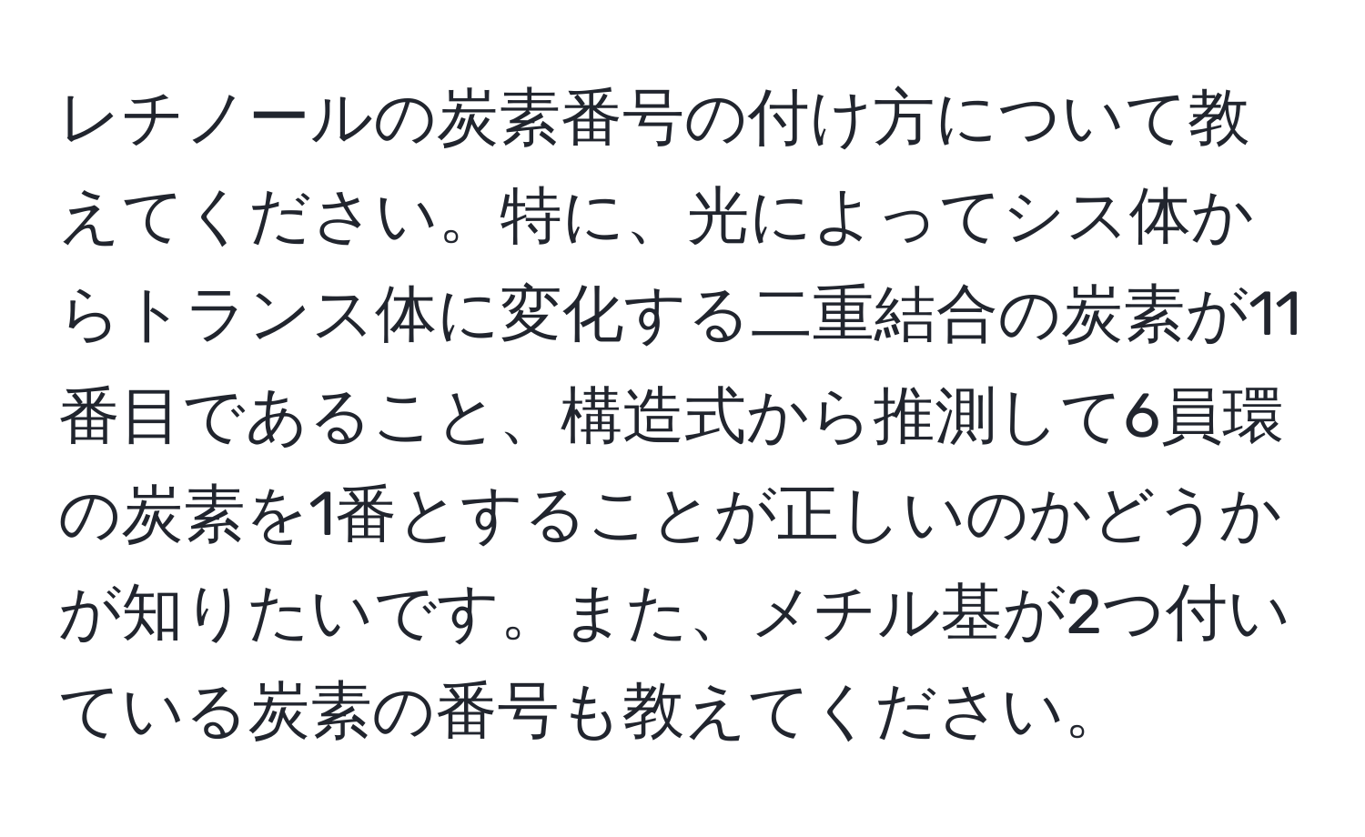 レチノールの炭素番号の付け方について教えてください。特に、光によってシス体からトランス体に変化する二重結合の炭素が11番目であること、構造式から推測して6員環の炭素を1番とすることが正しいのかどうかが知りたいです。また、メチル基が2つ付いている炭素の番号も教えてください。