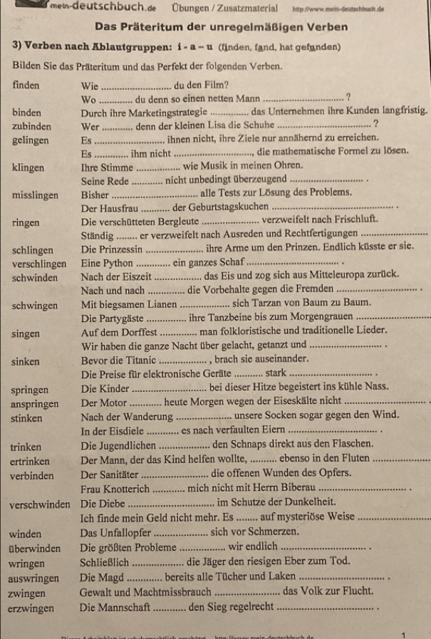 mew-deutschbuch.æ Übungen / Zusatzmaterial http://www.mein-deutschbuch.de
Das Präteritum der unregelmäßigen Verben
3) Verben nach Ablautgruppen: i - a - u (finden, fand, hat gefunden)
Bilden Sie das Präteritum und das Perfekt der folgenden Verben.
finden Wie _du den Film?
Wo _du denn so einen netten Mann _?
binden Durch ihre Marketingstrategie _das Unternehmen ihre Kunden langfristig.
zubinden Wer _. denn der kleinen Lisa die Schuhe _?
gelingen Es_ ihnen nicht, ihre Ziele nur annähernd zu erreichen.
Es_ ihm nicht _ die mathematische Formel zu lösen.
klingen Ihre Stimme _... wie Musik in meinen Ohren.
Seine Rede _nicht unbedingt überzeugend _.
misslingen Bisher _alle Tests zur Lösung des Problems,
Der Hausfrau _der Geburtstagskuchen_
ringen Die verschütteten Bergleute _verzweifelt nach Frischluft.
Ständig .._ .. er verzweifelt nach Ausreden und Rechtfertigungen_
schlingen Die Prinzessin _ihre Arme um den Prinzen. Endlich küsste er sie.
verschlingen Eine Python_ . ein ganzes Schaf_
schwinden Nach der Eiszeit _das Eis und zog sich aus Mitteleuropa zurück.
Nach und nach _die Vorbehalte gegen die Fremden_
schwingen Mit biegsamen Lianen_ sich Tarzan von Baum zu Baum.
Die Partygäste_ ihre Tanzbeine bis zum Morgengrauen_
singen Auf dem Dorffest _man folkloristische und traditionelle Lieder.
Wir haben die ganze Nacht über gelacht, getanzt und_
.
sinken Bevor die Titanic _, brach sie auseinander.
Die Preise für elektronische Geräte _stark_
springen Die Kinder _bei dieser Hitze begeistert ins kühle Nass.
anspringen Der Motor _heute Morgen wegen der Eiseskälte nicht_
stinken Nach der Wanderung _unsere Socken sogar gegen den Wind.
In der Eisdiele _... es nach verfaulten Eiern_
trinken Die Jugendlichen _den Schnaps direkt aus den Flaschen.
ertrinken Der Mann, der das Kind helfen wollte, ._ .... ebenso in den Fluten_
verbinden Der Sanitäter _die offenen Wunden des Opfers.
Frau Knotterich _mich nicht mit Herrn Biberau_
verschwinden Die Diebe _im Schutze der Dunkelheit.
Ich finde mein Geld nicht mehr. Es ....... auf mysteriöse Weise
winden Das Unfallopfer_ sich vor Schmerzen.
überwinden Die größten Probleme _wir endlich_
wringen Schließlich _die Jäger den riesigen Eber zum Tod.
auswringen Die Magd_ bereits alle Tücher und Laken_
zwingen Gewalt und Machtmissbrauch _das Volk zur Flucht.
erzwingen Die Mannschaft _den Sieg regelrecht_