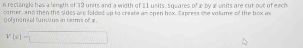 A rectangle has a length of 12 units and a width of 11 units. Squares of x by x units are cut out of each 
corner, and then the sides are folded up to create an open box. Express the volume of the box as 
polynomial function in terms of x.
V(x)=□