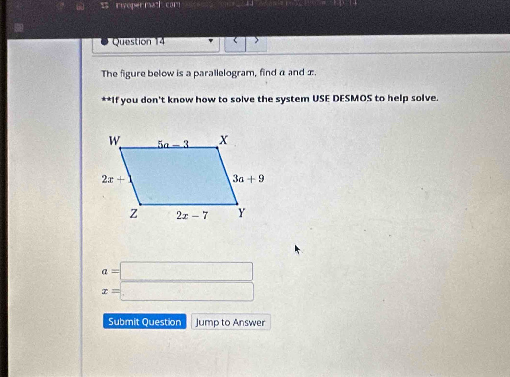 roper math com 44 15· 8+9· 18· 18
Question 14 < >
The figure below is a parallelogram, find a and x.
**If you don't know how to solve the system USE DESMOS to help solve.
beginarrayr a=□  x=□ endarray
Submit Question Jump to Answer