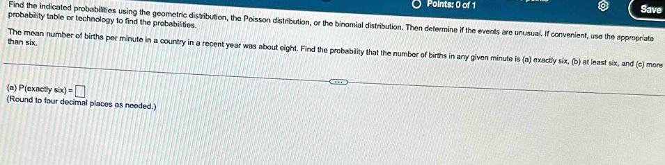 Save 
probability table or technology to find the probabilities. 
Find the indicated probabilities using the geometric distribution, the Poisson distribution, or the binomial distribution. Then determine if the events are unusual. If convenient, use the appropriate 
than six. 
The mean number of births per minute in a country in a recent year was about eight. Find the probability that the number of births in any given minute is (a) exactly six, (b) at least six, and (c) more 
(a) P(exactly six)=□
(Round to four decimal places as needed.)