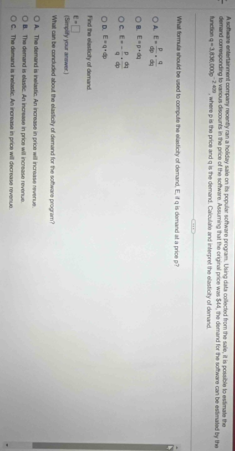 A software entertainment company recently ran a holiday sale on its popular software program. Using data collected from the sale, it is possible to estimate the
demand corresponding to various discounts in the price of the software. Assuming that the original price was $44, the demand for the software can be estimated by the
function q=3,836,000p^(-2409) , where p is the price and q is the demand. Calculate and interpret the elasticity of demand.
What formula should be used to compute the elasticity of demand, E, if q is demand at a price p?
A. E= p/dp ·  q/dq 
B. E=p· dq
C. E=- p/q ·  dq/dp 
D. E=q· dp
Find the elasticity of demand.
E=□
(Simplify your answer.)
What can be concluded about the elasticity of demand for the software program?
A. The demand is inelastic. An increase in price will increase revenue.
B. The demand is elastic. An increase in price will increase revenue.
C. The demand is inelastic. An increase in price will decrease revenue.