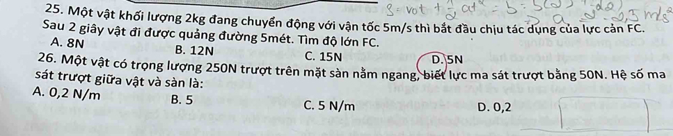 Một vật khối lượng 2kg đang chuyển động với vận tốc 5m/s thì bắt đầu chịu tác dụng của lực cản FC.
Sau 2 giây vật đi được quảng đường 5mét. Tìm độ lớn FC.
A. 8N B. 12N C. 15N
D. 5N
26. Một vật có trọng lượng 250N trượt trên mặt sàn nằm ngang, biết lực ma sát trượt bằng 50N. Hệ số ma
sát trượt giữa vật và sàn là:
A. 0,2 N/m B. 5
C. 5 N/m D. 0,2