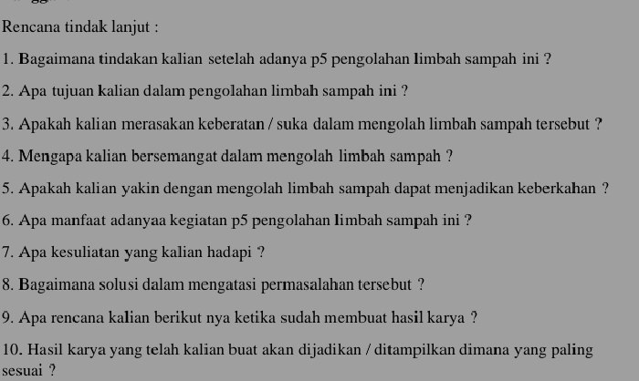 Rencana tindak lanjut : 
1. Bagaimana tindakan kalian setelah adanya p5 pengolahan Iimbah sampah ini ? 
2. Apa tujuan kalian dalam pengolahan limbah sampah ini ? 
3. Apakah kalian merasakan keberatan / suka dalam mengolah limbah sampah tersebut ? 
4. Mengapa kalian bersemangat dalam mengolah limbah sampah? 
5. Apakah kalian yakin dengan mengolah limbah sampah dapat menjadikan keberkahan? 
6. Apa manfaat adanyaa kegiatan p5 pengolahan limbah sampah ini ? 
7. Apa kesuliatan yang kalian hadapi ? 
8. Bagaimana solusi dalam mengatasi permasalahan tersebut ? 
9. Apa rencana kalian berikut nya ketika sudah membuat hasil karya ? 
10. Hasil karya yang telah kalian buat akan dijadikan / ditampilkan dimana yang paling 
sesuai ?