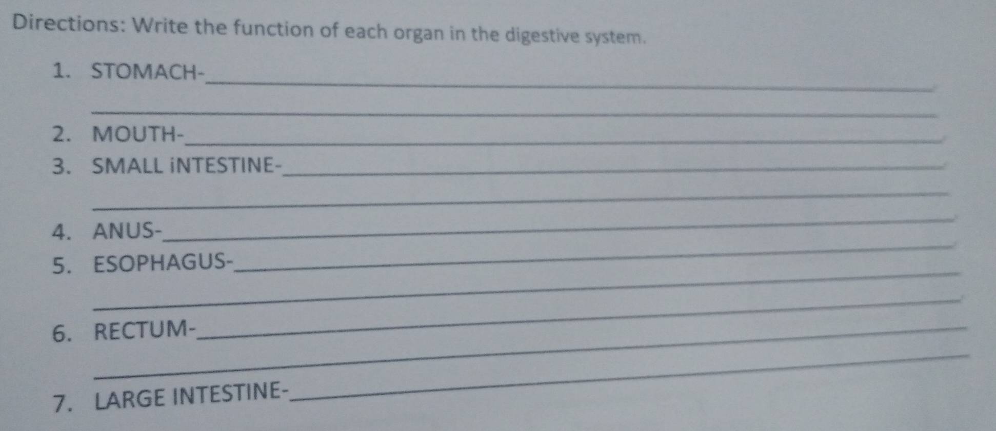 Directions: Write the function of each organ in the digestive system. 
_ 
1. STOMACH- 
_ 
2. MOUTH-_ 
3. SMALL iNTESTINE-_ 
_ 
_ 
4. ANUS- 
_ 
_ 
5. ESOPHAGUS- 
_ 
6. RECTUM- 
_ 
7. LARGE INTESTINE-