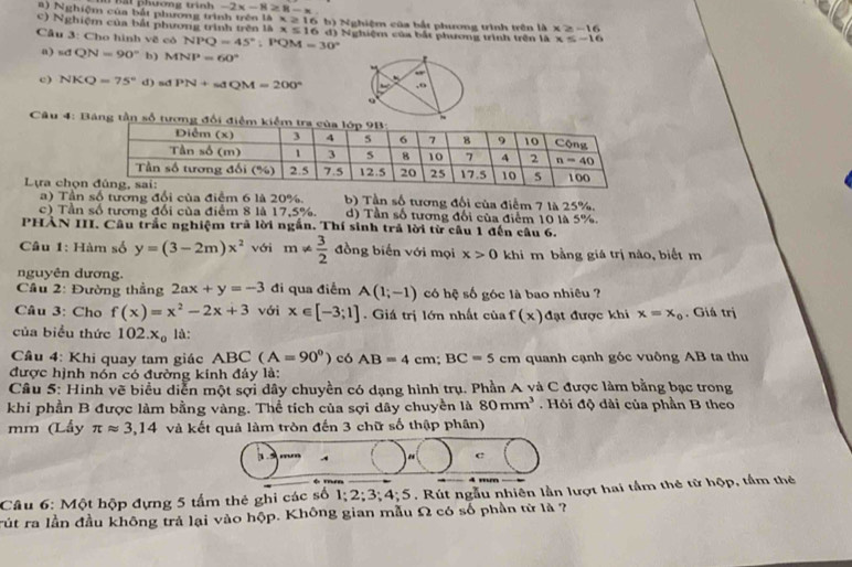 a) Nghiệm của bắt phương trì  Bất phượng trình -2x-8≥ 8-x.
x≥ 16
c) Nghiệm của bắt phương trình trên là x≤ 16 b) Nghiệm của bắt phương trình trên là x≥ -16
Câu 3: Cho hình về có NPQ=45°;PQM=30° d) Nghiệm của bắt phương trình trên là x≤ -16
a) s dQN=90° b) MNP=60°
c) NKQ=75° d) sd PN+sdQM=200°
Câu 4: Báng tần số tương đổi điểm kiể
Lựa chọn b) Tần số tương đối của điểm 7 là 25%.
) Tần số tương đổi của điểm 6 là 20%.
c) Tần số tương đổi của điểm 8 là 17,5%. d) Tần số tương đối của điểm 10 là 5%.
PHẢN III. Câu trắc nghiệm trả lời ngắn. Thí sinh trả lời từ câu 1 đến câu 6.
Câu 1: Hàm số y=(3-2m)x^2 với m!=  3/2  đồng biến với mọi x>0 khi m bằng giá trị nào, biết m
nguyên dương.
Câu 2: Đường thắng 2ax+y=-3 đi qua điểm A(1;-1) có hệ số góc là bao nhiêu ?
Câu 3: Cho f(x)=x^2-2x+3 với x∈ [-3;1] Giá trị lớn nhất của f(x) đạt được khi x=x_0. Giá trị
của biểu thức 102.x_0 là:
Câu 4: Khi quay tam giác ABC(A=90°)c6AB=4cm;BC=5cm quanh cạnh góc vuông AB ta thu
được hịnh nón có đường kinh đảy là:
Câu 5: Hinh vẽ biểu diễn một sợi dây chuyền có dạng hình trụ. Phần A và C được làm bằng bạc trong
khi phần B được làm bằng vàng. Thể tích của sợi dây chuyền là 80mm^3 Hỏi độ dài của phần B theo
mm (Lấy π approx 3,14 và kết quả làm tròn đến 3 chữ số thập phân)
3
c
Câu 6: Một hộp đựng 5 tấm thẻ ghi các số 1;2;3;4;5 7 . Rút ngẫu nhiên lần lượt hai tầm thẻ từ hộp, tầm thẻ
rút ra lần đầu không trả lại vào hộp. Không gian mẫu Ω có số phần tử là ?