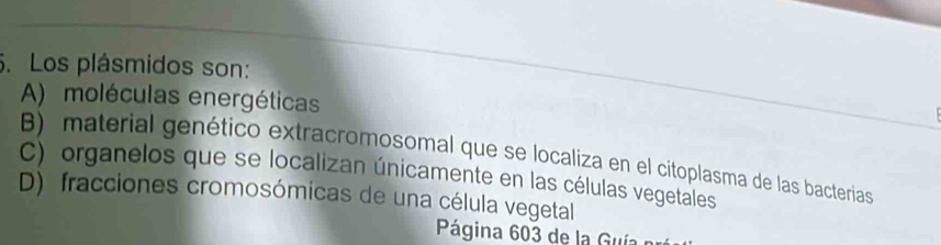 Los plásmidos son:
A) moléculas energéticas
B) material genético extracromosomal que se localiza en el citoplasma de las bacterias
C) organelos que se localizan únicamente en las células vegetales
D) fracciones cromosómicas de una célula vegetal
Página 603 de la Guía