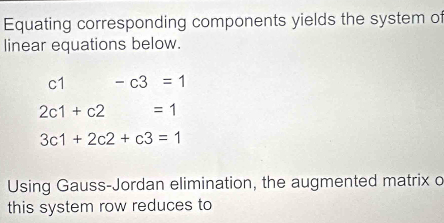 Equating corresponding components yields the system of 
linear equations below.
c1 -c3=1
2c1+c2 =1
3c1+2c2+c3=1
Using Gauss-Jordan elimination, the augmented matrix o 
this system row reduces to