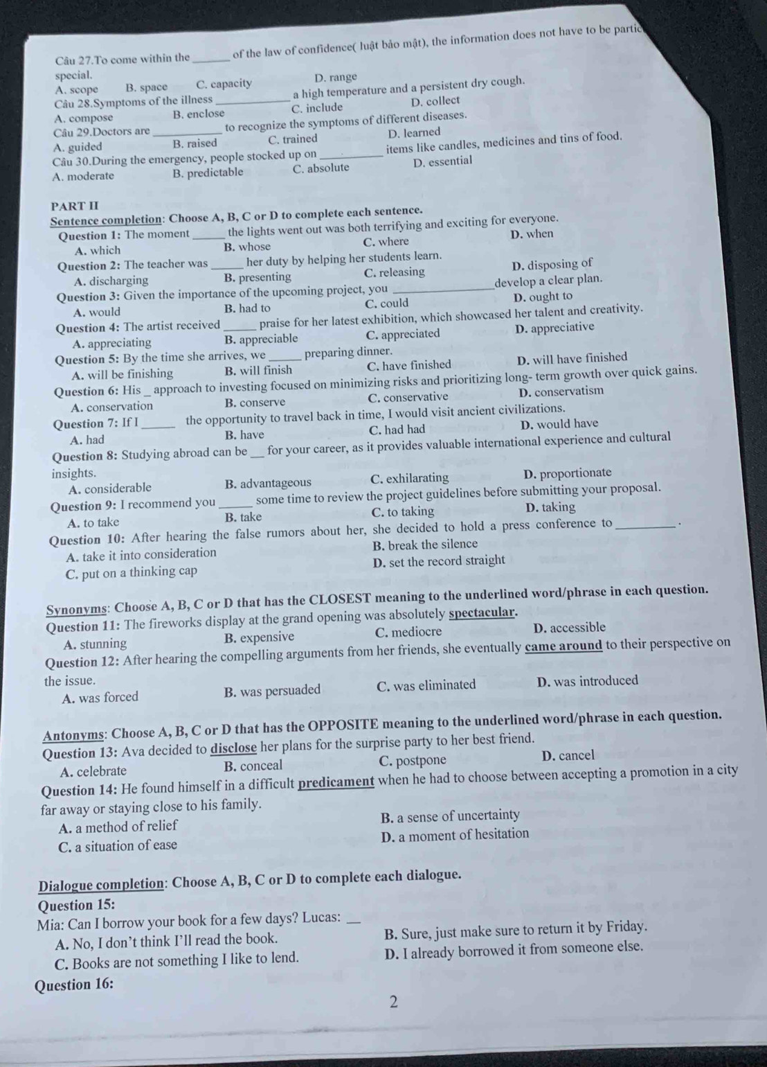 Câu 27.To come within the _of the law of confidence( luật bảo mật), the information does not have to be partid
special.
A. scope B. space C. capacity D. range
Câu 28.Symptoms of the illness a high temperature and a persistent dry cough.
A. compose B. enclose_ C. include D. collect
Câu 29.Doctors are to recognize the symptoms of different diseases.
A. guided _B. raised C. trained D. learned
Câu 30.During the emergency, people stocked up on _items like candles, medicines and tins of food.
A. moderate B. predictable C. absolute D. essential
PART II
Sentence completion: Choose A, B, C or D to complete each sentence.
Question 1: The moment _the lights went out was both terrifying and exciting for everyone.
A. which B. whose C. where D. when
Question 2: The teacher was _her duty by helping her students learn.
A. discharging B. presenting C. releasing D. disposing of
Question 3: Given the importance of the upcoming project, you _develop a clear plan.
A. would B. had to C. could D. ought to
Question 4: The artist received praise for her latest exhibition, which showcased her talent and creativity.
A. appreciating B. appreciable C. appreciated D. appreciative
Question 5: By the time she arrives, we _preparing dinner.
A. will be finishing B. will finish C. have finished D. will have finished
Question 6: His approach to investing focused on minimizing risks and prioritizing long- term growth over quick gains.
A. conservation B. conserve C. conservative D. conservatism
Question 7: If I_ the opportunity to travel back in time, I would visit ancient civilizations.
A. had B. have C. had had D. would have
Question 8: Studying abroad can be _for your career, as it provides valuable international experience and cultural
insights. D. proportionate
A. considerable B. advantageous C. exhilarating
Question 9: I recommend you _some time to review the project guidelines before submitting your proposal.
A. to take B. take C. to taking D. taking
Question 10: After hearing the false rumors about her, she decided to hold a press conference to_
A. take it into consideration B. break the silence
C. put on a thinking cap D. set the record straight
Synonyms: Choose A, B, C or D that has the CLOSEST meaning to the underlined word/phrase in each question.
Question 11: The fireworks display at the grand opening was absolutely spectacular.
A. stunning B. expensive C. mediocre D. accessible
Question 12: After hearing the compelling arguments from her friends, she eventually came around to their perspective on
the issue. D. was introduced
A. was forced B. was persuaded C. was eliminated
Antonyms: Choose A, B, C or D that has the OPPOSITE meaning to the underlined word/phrase in each question.
Question 13: Ava decided to disclose her plans for the surprise party to her best friend.
A. celebrate B. conceal C. postpone D. cancel
Question 14: He found himself in a difficult predicament when he had to choose between accepting a promotion in a city
far away or staying close to his family.
A. a method of relief B. a sense of uncertainty
C. a situation of ease D. a moment of hesitation
Dialogue completion: Choose A, B, C or D to complete each dialogue.
Question 15:
Mia: Can I borrow your book for a few days? Lucas:_
A. No, I don’t think I’ll read the book. B. Sure, just make sure to return it by Friday.
C. Books are not something I like to lend. D. I already borrowed it from someone else.
Question 16:
2