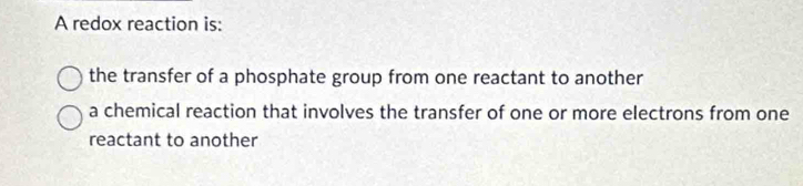 A redox reaction is:
the transfer of a phosphate group from one reactant to another
a chemical reaction that involves the transfer of one or more electrons from one
reactant to another