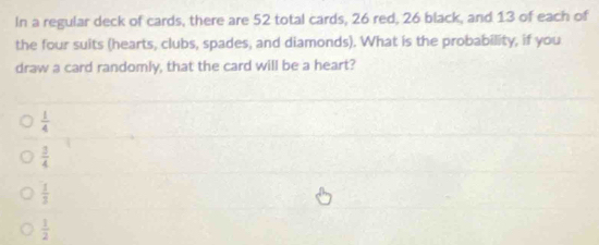 In a regular deck of cards, there are 52 total cards, 26 red, 26 black, and 13 of each of
the four suits (hearts, clubs, spades, and diamonds). What is the probability, if you
draw a card randomly, that the card will be a heart?
 1/4 
 3/4 
 1/3 
 1/2 