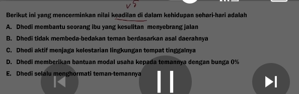 Berikut ini yang mencerminkan nilai keadilan di dalam kehidupan sehari-hari adalah
A. Dhedi membantu seorang ibu yang kesulitan menyebrang jalan
B. Dhedi tidak membeda-bedakan teman berdasarkan asal daerahnya
C. Dhedi aktif menjaga kelestarian lingkungan tempat tinggalnya
D. Dhedi memberikan bantuan modal usaha kepada temannya dengan bunga 0%
E. Dhedi selalu menghormati teman-temannya