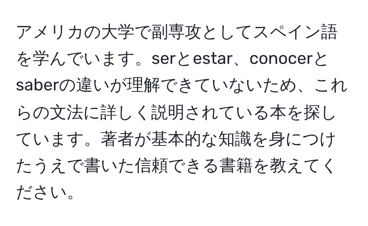 アメリカの大学で副専攻としてスペイン語を学んでいます。serとestar、conocerとsaberの違いが理解できていないため、これらの文法に詳しく説明されている本を探しています。著者が基本的な知識を身につけたうえで書いた信頼できる書籍を教えてください。