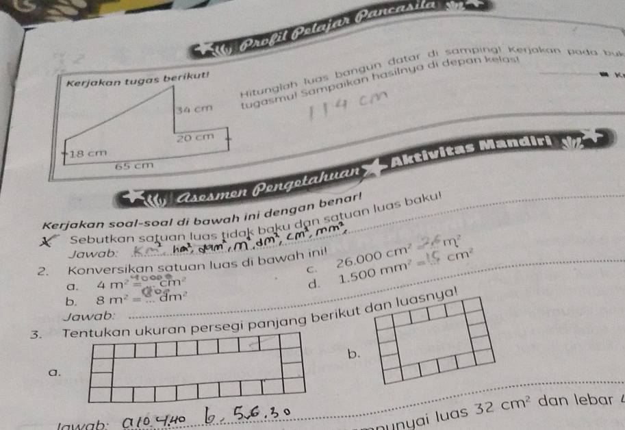 Ally Profil Polafar Pancasila
Hitunglah luas bangun datar di samping! Kerjakan poda bu
tugasmul Sampaikan hasilnya di depan kelas!
Aktivitas Mandiri v
Asesmen Pengetahuan
Kerjakan soal-soal di bawah ini dengan benar!
Sebutkan satuan luas tidak baku dạn satuan luas baku
m^2
Jawab:
2. Konversikan satuan luas di bawah ini! 26.000cm^2 1.500mm^2= cm^2
C.
a. 4m^2= cm^2
d.
b. 8m^2=....dm^2
3. an persegi panjang berikut dan luasnya!
Jawab:
b.
a.
nnunyai luas 32cm^2 dan lebar