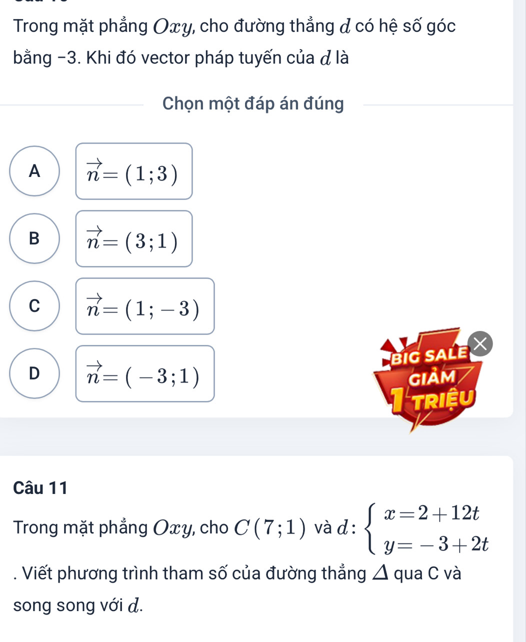 Trong mặt phẳng Oxy, cho đường thẳng d có hệ số góc
bằng -3. Khi đó vector pháp tuyến của đ là
Chọn một đáp án đúng
A vector n=(1;3)
B vector n=(3;1)
C vector n=(1;-3)
BIG SALE X
D vector n=(-3;1)
GIảM
I triệu
Câu 11
Trong mặt phẳng Oxy, cho C(7;1) và d : beginarrayl x=2+12t y=-3+2tendarray.. Viết phương trình tham số của đường thẳng △ qua C và
song song với d.