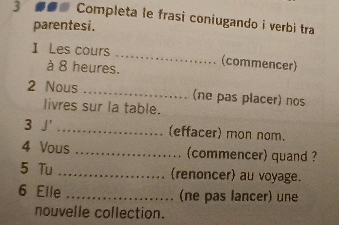 3 #●# Completa le frasi coniugando i verbi tra 
parentesi. 
1 Les cours _(commencer) 
à 8 heures. 
2 Nous _(ne pas placer) nos 
livres sur la table. 
3 J' _(effacer) mon nom. 

4 Vous __(commencer) quand ? 
......... 
5 Tu _(renoncer) au voyage. 
........ 
6 Elle_ 
.......... (ne pas lancer) une 
nouvelle collection.