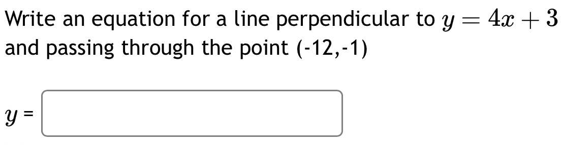 Write an equation for a line perpendicular to y=4x+3
and passing through the point (-12,-1)
y=□