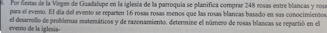 Por fiestas de la Virgen de Guadalupe en la iglesia de la parroquia se planifica comprar 248 rosas entre blancas y rosa 
para el evento. EI día del evento se reparten 16 rosas rosas menos que las rosas blancas basado en sus conocimientos 
el desarrollo de problemas matemáticos y de razonamiento. determine el número de rosas blancas se repartió en el 
evento de la iglesia-