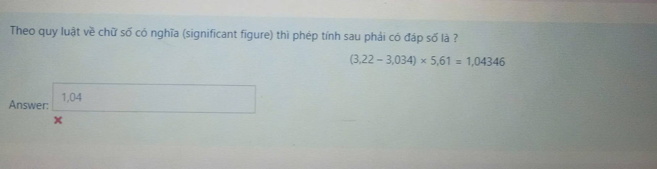 Theo quy luật về chữ số có nghĩa (significant figure) thì phép tính sau phải có đáp số là ?
(3,22-3,034)* 5,61=1,04346
1,04 _   □ /□   
Answer:
x