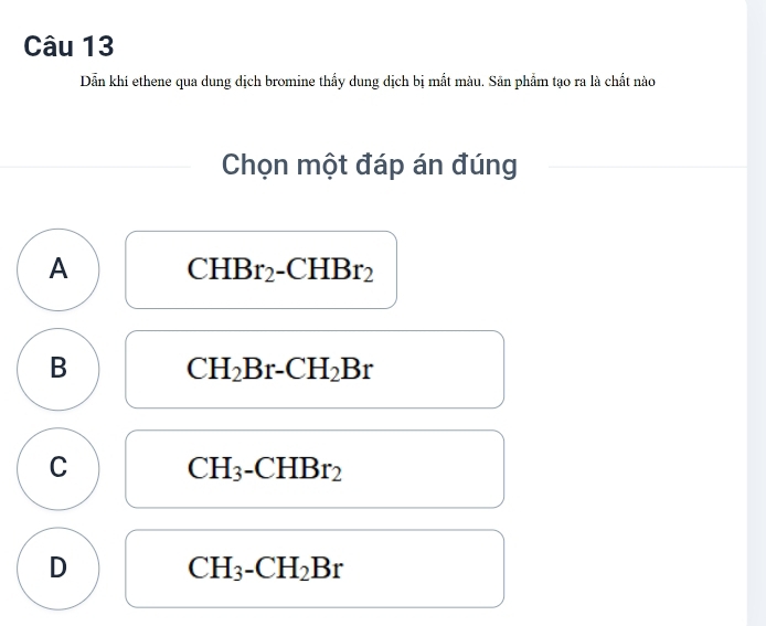 Dẫn khí ethene qua dung dịch bromine thấy dung dịch bị mắt màu. Sản phẩm tạo ra là chất nào
Chọn một đáp án đúng
A CHBr_2 -CHBr_2
B CH_2Br-CH_2Br
C CH_3-CHBr_2
D
CH_3-CH_2Br