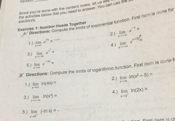 Section. 
Since you're done with the content notes, let us see 
the activities below that you need to answer. You can use the 
solution/s. 
A. Directions: Compute the limits of exponential function. First item is done for 
Exercise 1: Number Heads Together 
2.) limlimits _xto -∈fty e^(-x)=
1.) limlimits _xto ∈fty e^(3x)approx
4.) limlimits _xto -∈fty e^(x+5)=
3.) limlimits _xto -∈fty e^(x^2)=
5.) limlimits _xto ∈fty e^(-2x)=
B. Directions: Compute the limits of logarithmic function. First item is done f 
2.) limlimits _xto ∈fty ln (x^2-5)=
1.) limlimits _xto ∈fty ln (4x)=
3.) limlimits _xto -∈fty ln (x^4)=
4.) limlimits _xto 0^+ln (2x)=
5.) limlimits _xto 0^+(-ln x)=-