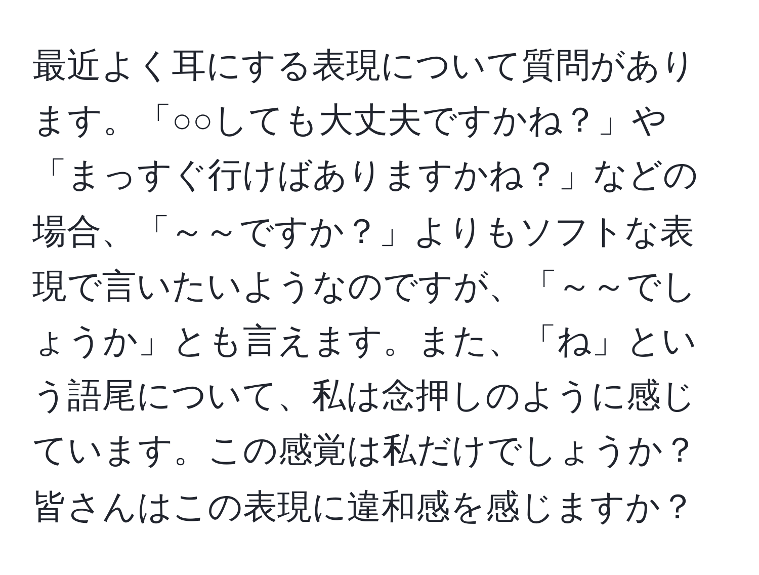 最近よく耳にする表現について質問があります。「○○しても大丈夫ですかね？」や「まっすぐ行けばありますかね？」などの場合、「～～ですか？」よりもソフトな表現で言いたいようなのですが、「～～でしょうか」とも言えます。また、「ね」という語尾について、私は念押しのように感じています。この感覚は私だけでしょうか？皆さんはこの表現に違和感を感じますか？