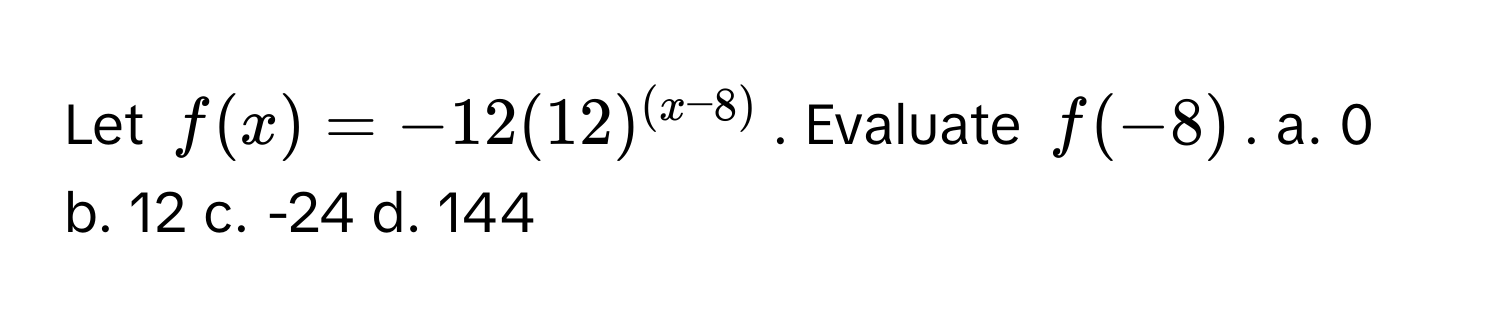 Let $f(x) = -12(12)^(x-8)$. Evaluate $f(-8)$. a. 0 b. 12 c. -24 d. 144