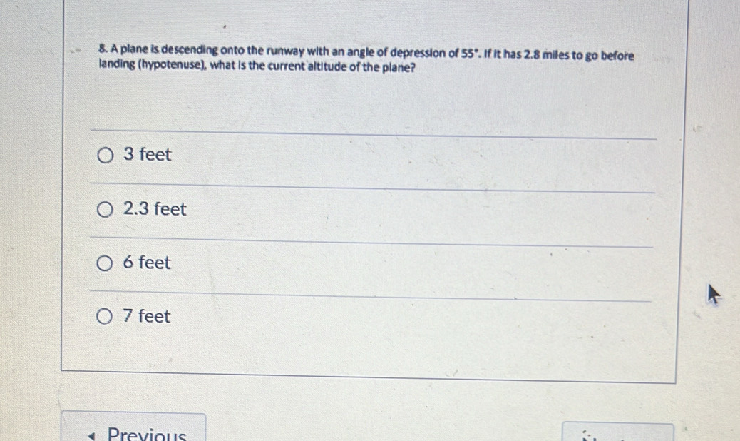 A plane is descending onto the runway with an angle of depression of 55°. If it has 2.8 miles to go before
landing (hypotenuse), what is the current altitude of the plane?
3 feet
2.3 feet
6 feet
7 feet
Previous