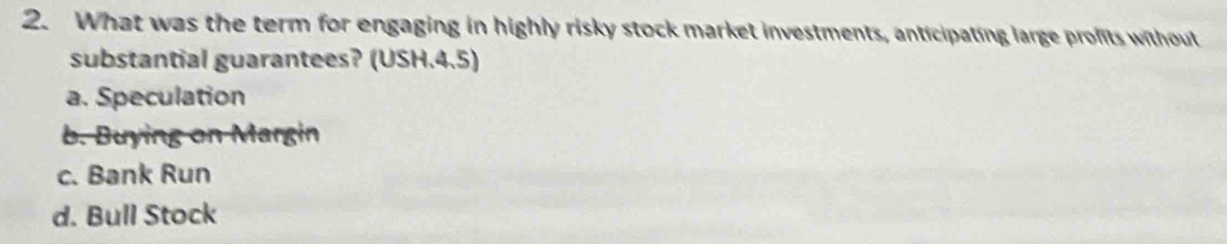 What was the term for engaging in highly risky stock market investments, anticipating large profits without
substantial guarantees? (USH.4.5)
a. Speculation
b. Buying on Margin
c. Bank Run
d. Bull Stock