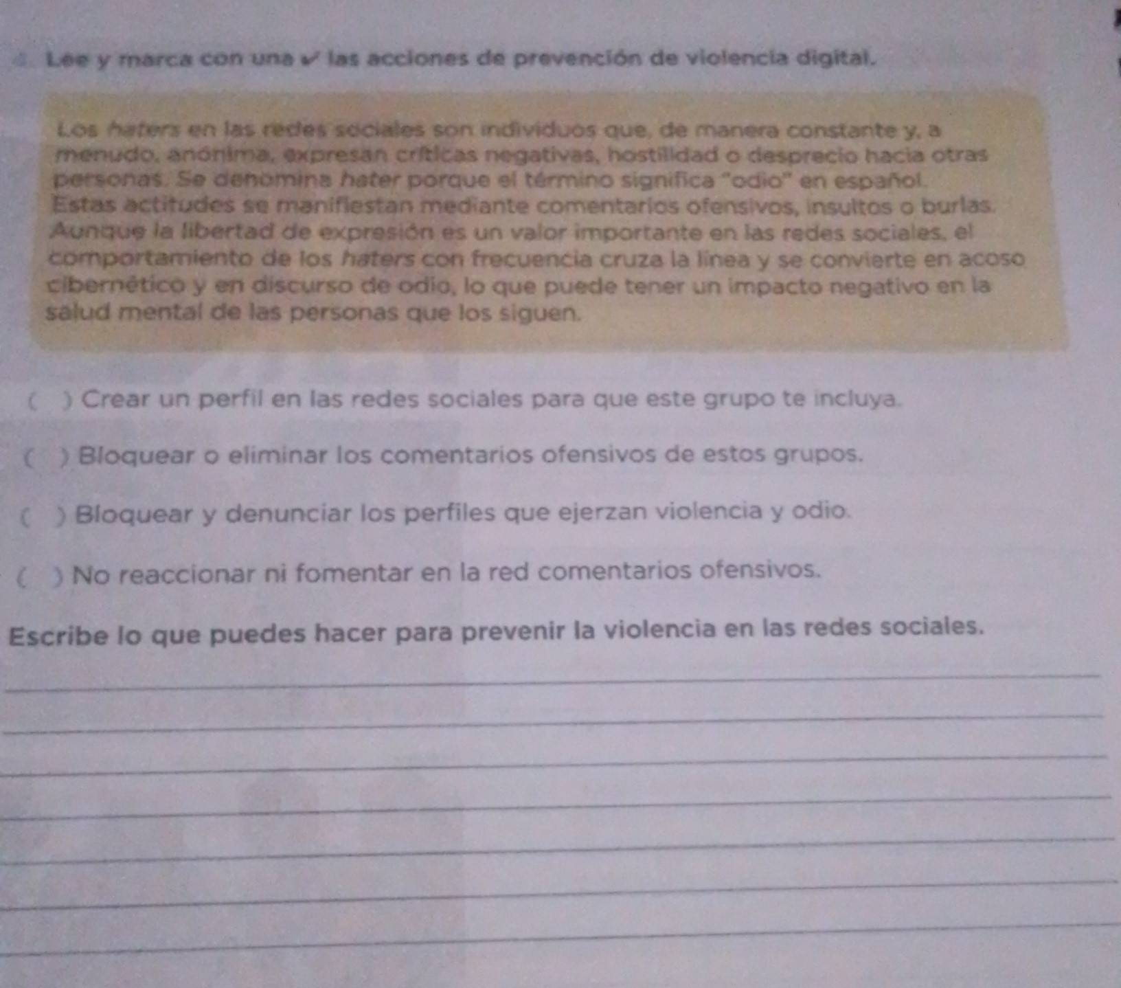 Lee y marca con una √ las acciones de prevención de violencia digital. 
Los haters en las redes sociales son individuos que, de manera constante y, a 
menudo, anónima, expresan críticas negativas, hostilidad o desprecio hacia otras 
personas. Se denómina hater porque el término signífica 'odio' en español. 
Estas actitudes se manifiestan mediante comentarios ofensivos, insultos o burlas. 
Aunque la libertad de expresión es un valor importante en las redes sociales, el 
comportamiento de los haters con frecuencia cruza la línea y se convierte en acoso 
cibernético y en discurso de odio, lo que puede tener un impacto negativo en la 
salud mental de las personas que los siguen. 
 ) Crear un perfil en las redes sociales para que este grupo te incluya. 
 ) Bloquear o eliminar los comentarios ofensivos de estos grupos. 
C ) Bloquear y denunciar los perfiles que ejerzan violencia y odio. 
( ) No reaccionar ni fomentar en la red comentarios ofensivos. 
Escribe lo que puedes hacer para prevenir la violencia en las redes sociales. 
_ 
_ 
_ 
_ 
_ 
_ 
_