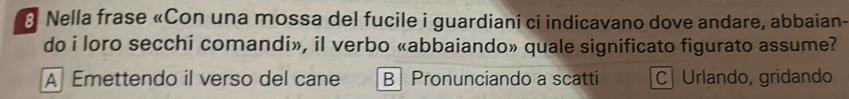 Nella frase «Con una mossa del fucile i guardiani ci indicavano dove andare, abbaian-
do i loro secchi comandi», il verbo «abbaiando» quale significato figurato assume?
A Emettendo il verso del cane B Pronunciando a scatti C Urlando, gridando