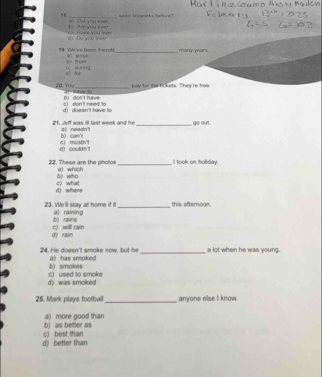 18._ seen fireworks before?
a) Did you ever
b) Are you ever
c) Have you eve
d) Do you ever
19. We've been friends _many years.
a) since
b) from
c) during
d) for
20. You _pay for the tickets. They're free.
a) have to
b) don't have
c) don't need to
d) doesn't have to
21. Jeff was ill last week and he _ out.
30
a) needn't
b) can't
c) mustn't
d) couldn't
22, These are the photos _I took on holiday.
a) which
b) who
c) what
d) where
23. We'll stay at home if it_ this afternoon.
a) raining
b) rains
c) will rain
d) rain
24. He doesn't smoke now, but he _a lot when he was young.
a) has smoked
b) smokes
c) used to smoke
d) was smoked
25. Mark plays football _anyone else I know.
a) more good than
b) as better as
c) best than
d) better than