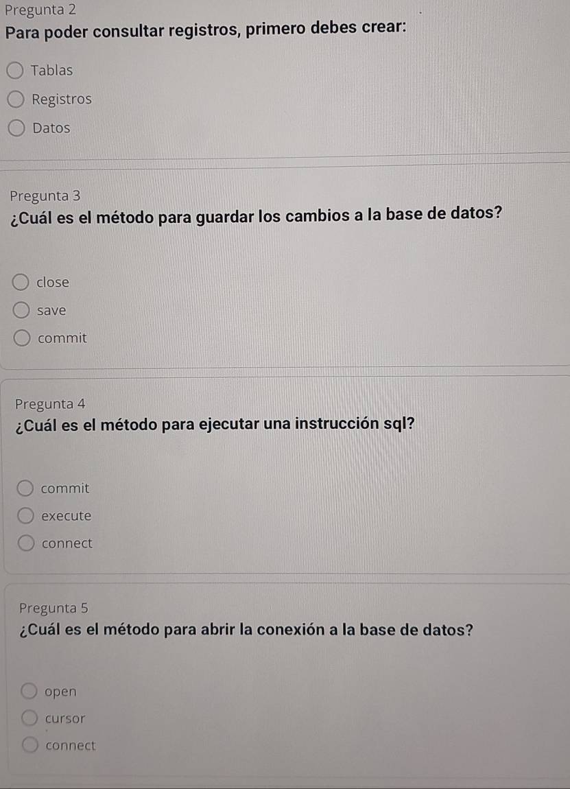 Pregunta 2 
Para poder consultar registros, primero debes crear: 
Tablas 
Registros 
Datos 
Pregunta 3 
¿Cuál es el método para guardar los cambios a la base de datos? 
close 
save 
commit 
Pregunta 4 
¿Cuál es el método para ejecutar una instrucción sql? 
commit 
execute 
connect 
Pregunta 5 
¿Cuál es el método para abrir la conexión a la base de datos? 
open 
cursor 
connect