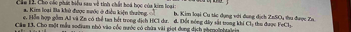 dcu bị khu.3
Câu 12. Cho các phát biểu sau về tính chất hoá học của kim loại:
a. Kim loại Ba khử được nước ở điều kiện thường. b. Kim loại Cu tác dụng với dung dịch ZnSO_4 thu được Zn.
c. Hỗn hợp gồm Al và Zn có thể tan hết trong dịch HCl dư. d. Đốt nóng dây sắt trong khí Cl_2 thu được FeCl_2. 
Câu 13. Cho một mẫu sodium nhỏ vào cốc nước có chứa vài giọt dung dịch phenolphtalein.