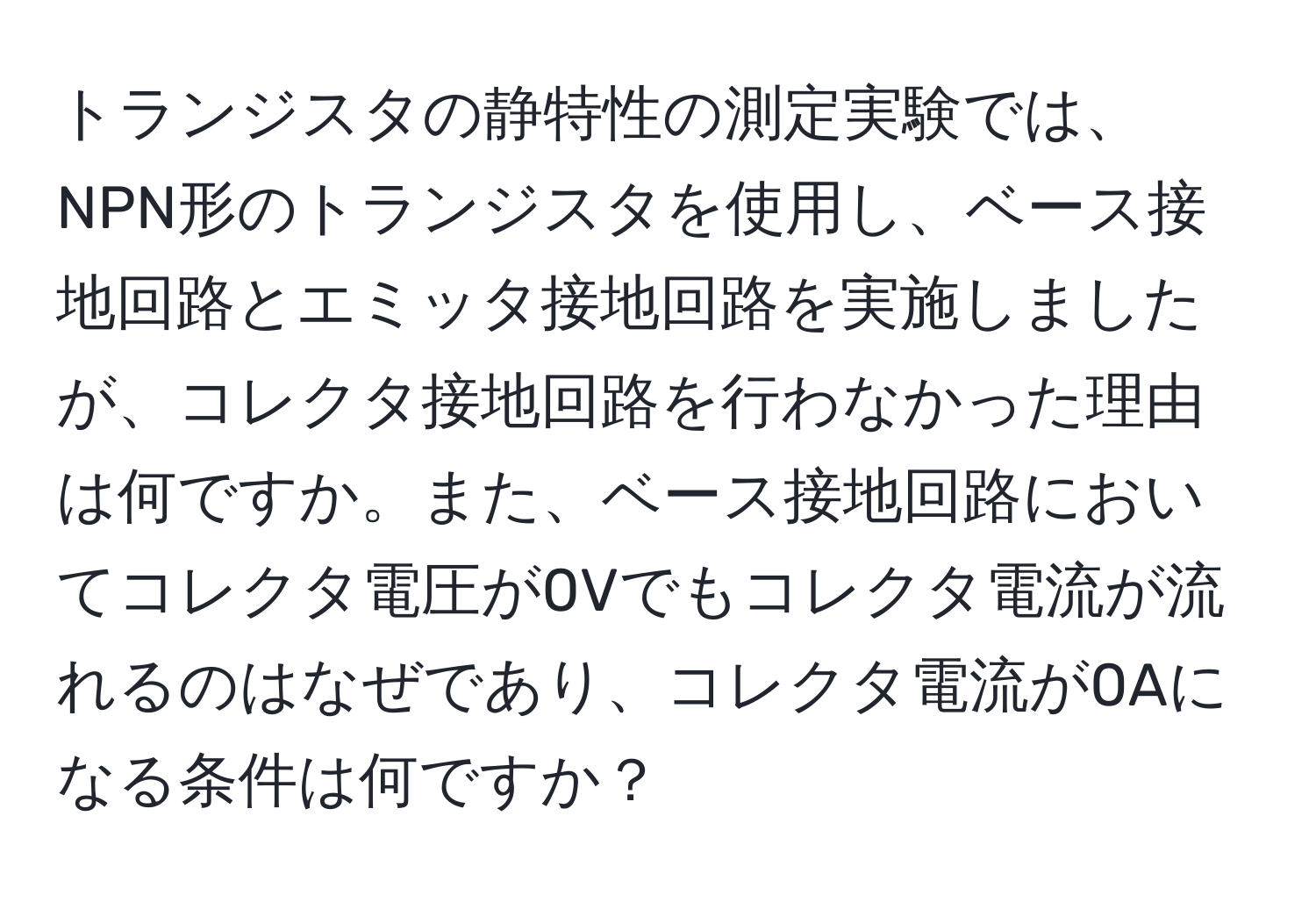 トランジスタの静特性の測定実験では、NPN形のトランジスタを使用し、ベース接地回路とエミッタ接地回路を実施しましたが、コレクタ接地回路を行わなかった理由は何ですか。また、ベース接地回路においてコレクタ電圧が0Vでもコレクタ電流が流れるのはなぜであり、コレクタ電流が0Aになる条件は何ですか？