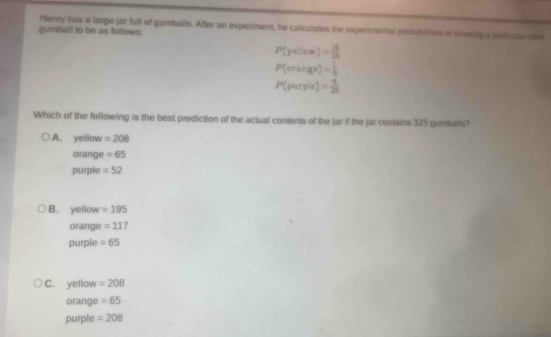 Henry has a large jar full of gumballs. After an experiment, he calculates the experimental probabilities of drawig a paricital men
gumball to be as foflows:
P(yellow)= 3/25 
P(orange)= 1/5 
P(purpie)= 4/25 
Which of the following is the best prediction of the actual contents of the jar if the jar contains 325 gumballs?
A. yellow =208
orange =65
purple =52
B. yellow =195
orange =117
purple =65
C. yellow =208
orange =65
purple =208