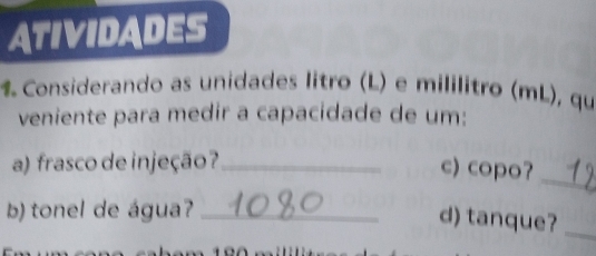 ATIVIDADES 
% Considerando as unidades litro (L) e mililitro (mL), qu 
veniente para medir a capacidade de um: 
a) frasco de injeção?_ c) copo? 
_ 
b) tonel de água?_ 
d) tanque?_