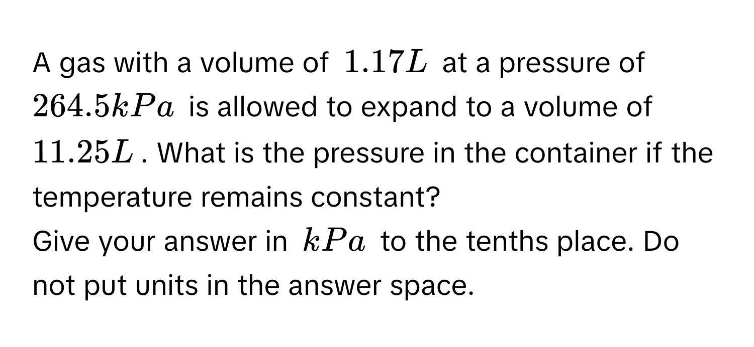 A gas with a volume of 1.17 L at a pressure of 264.5 kPa is allowed to expand to a volume of 11.25 L. What is the pressure in the container if the temperature remains constant? 
Give your answer in kPa to the tenths place. Do not put units in the answer space.