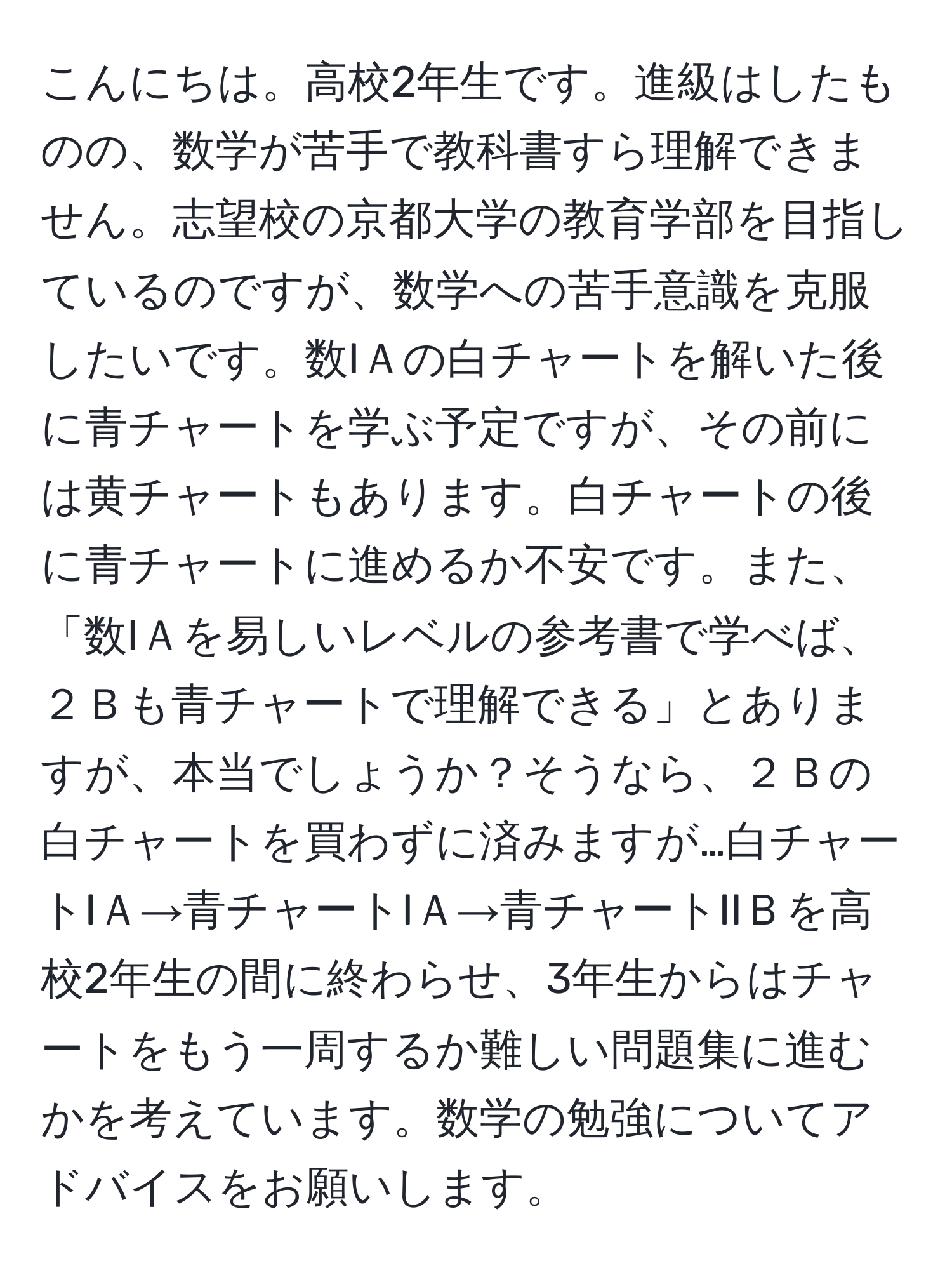 こんにちは。高校2年生です。進級はしたものの、数学が苦手で教科書すら理解できません。志望校の京都大学の教育学部を目指しているのですが、数学への苦手意識を克服したいです。数IＡの白チャートを解いた後に青チャートを学ぶ予定ですが、その前には黄チャートもあります。白チャートの後に青チャートに進めるか不安です。また、「数IＡを易しいレベルの参考書で学べば、２Ｂも青チャートで理解できる」とありますが、本当でしょうか？そうなら、２Ｂの白チャートを買わずに済みますが…白チャートIＡ→青チャートIＡ→青チャートIIＢを高校2年生の間に終わらせ、3年生からはチャートをもう一周するか難しい問題集に進むかを考えています。数学の勉強についてアドバイスをお願いします。