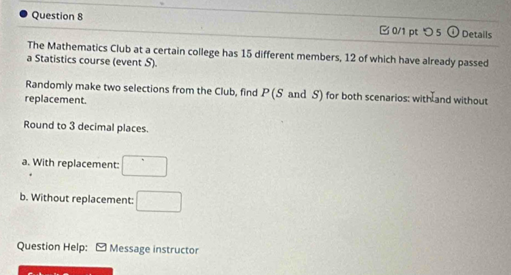 つ 5  enclosecircle1 Details 
The Mathematics Club at a certain college has 15 different members, 12 of which have already passed 
a Statistics course (event S). 
Randomly make two selections from the Club, find P (S and S) for both scenarios: with and without 
replacement. 
Round to 3 decimal places. 
a. With replacement: □ 
b. Without replacement: □ 
Question Help: Message instructor