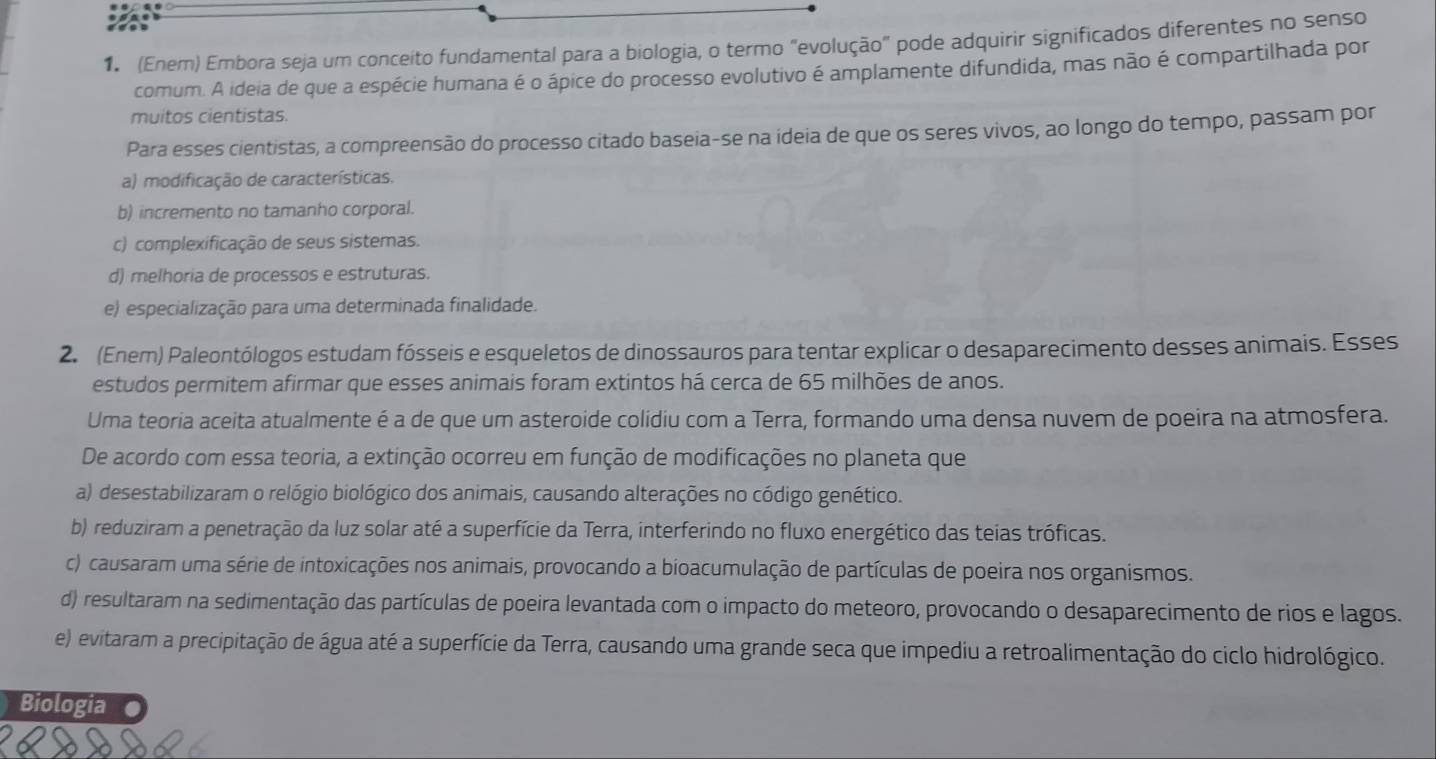 (Enem) Embora seja um conceito fundamental para a biologia, o termo "evolução" pode adquirir significados diferentes no senso
comum. A ideia de que a espécie humana é o ápice do processo evolutivo é amplamente difundida, mas não é compartilhada por
muitos cientistas.
Para esses cientistas, a compreensão do processo citado baseia-se na ideia de que os seres vivos, ao longo do tempo, passam por
a) modificação de características.
b) incremento no tamanho corporal.
c) complexificação de seus sistemas.
d) melhoria de processos e estruturas.
e) especialização para uma determinada finalidade.
2. (Enem) Paleontólogos estudam fósseis e esqueletos de dinossauros para tentar explicar o desaparecimento desses animais. Esses
estudos permitem afirmar que esses animais foram extintos há cerca de 65 milhões de anos.
Uma teoria aceita atualmente é a de que um asteroide colidiu com a Terra, formando uma densa nuvem de poeira na atmosfera.
De acordo com essa teoria, a extinção ocorreu em função de modificações no planeta que
a) desestabilizaram o relógio biológico dos animais, causando alterações no código genético.
b) reduziram a penetração da luz solar até a superfície da Terra, interferindo no fluxo energético das teias tróficas.
c) causaram uma série de intoxicações nos animais, provocando a bioacumulação de partículas de poeira nos organismos.
d) resultaram na sedimentação das partículas de poeira levantada com o impacto do meteoro, provocando o desaparecimento de rios e lagos.
e) evitaram a precipitação de água até a superfície da Terra, causando uma grande seca que impediu a retroalimentação do ciclo hidrológico.
Biologia